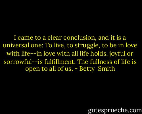 I came to a clear conclusion, and it is a universal one: To live, to struggle, to be in love with life--in love with all life holds, joyful or sorrowful--is fulfillment. The fullness of life is open to all of us. - Betty  Smith