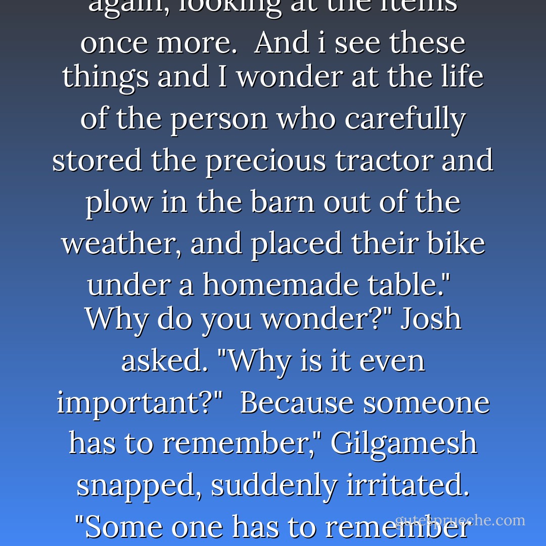 I like places like this," he announced.<br /><br />I like old places too," Josh said, "but what's to like about a place like this?"<br /><br />The king spread his arms wide. "What do you see?"<br /><br />Josh made a face. "Junk. Rusted tractor, broken plow, old bike."<br /><br />Ahh...but I see a tractor that was once used to till these fields. I see the plow it once pulled. I see a bicycle carefully placed out of harm's way under a table."<br /><br />Josh slowly turned again, looking at the items once more.<br /><br />And i see these things and I wonder at the life of the person who carefully stored the precious tractor and plow in the barn out of the weather, and placed their bike under a homemade table."<br /><br />Why do you wonder?" Josh asked. "Why is it even important?"<br /><br />Because someone has to remember," Gilgamesh snapped, suddenly irritated. "Some one has to remember the human who rode the bike and drove the tractor, the person who tilled the fields, who was born and lived and died, who loved and laughed and cried, the person who shivered in the cold and sweated in the sun." He walked around the barn again, touching each item, until his palm were red with rust." It is only when no one remembers, that you are truely lost. That is the true death. - Michael Scott