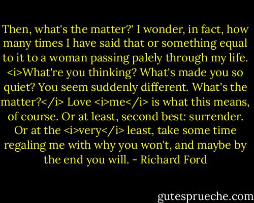 Then, what's the matter?' I wonder, in fact, how many times I have said that or something equal to it to a woman passing palely through my life. <i>What're you thinking? What's made you so quiet? You seem suddenly different. What's the matter?</i> Love <i>me</i> is what this means, of course. Or at least, second best: surrender. Or at the <i>very</i> least, take some time regaling me with why you won't, and maybe by the end you will. - Richard Ford