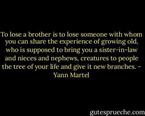 To lose a brother is to lose someone with whom you can share the experience of growing old, who is supposed to bring you a sister-in-law and nieces and nephews, creatures to people the tree of your life and give it new branches. - Yann Martel