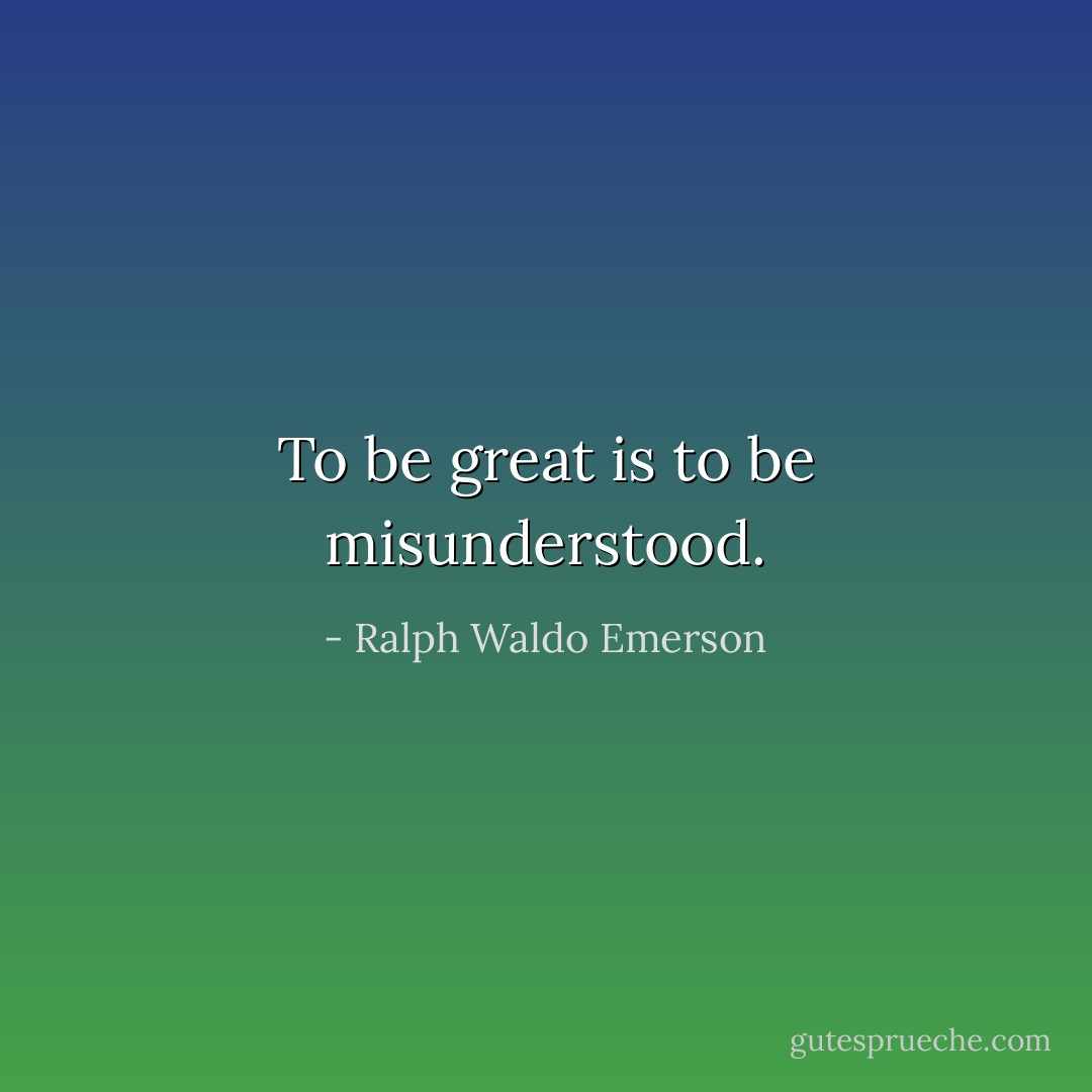 To be great is to be misunderstood. - Ralph Waldo Emerson