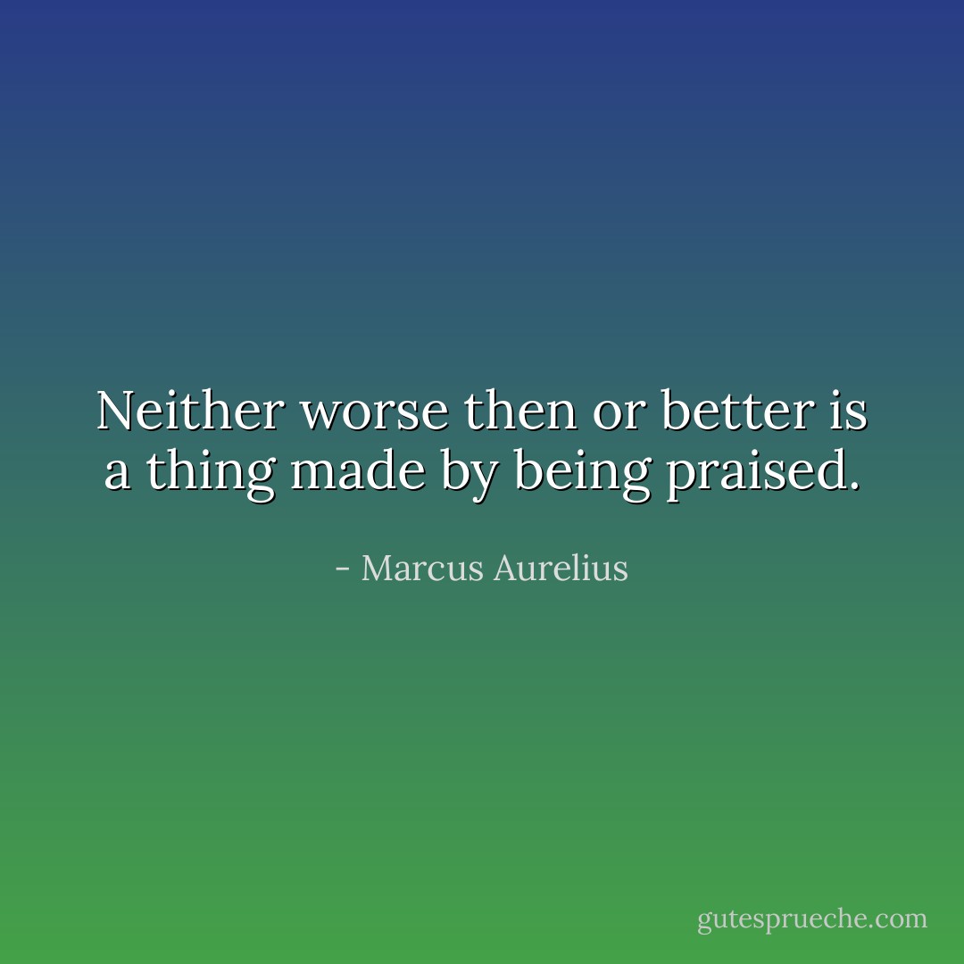 Neither worse then or better is a thing made by being praised. - Marcus Aurelius