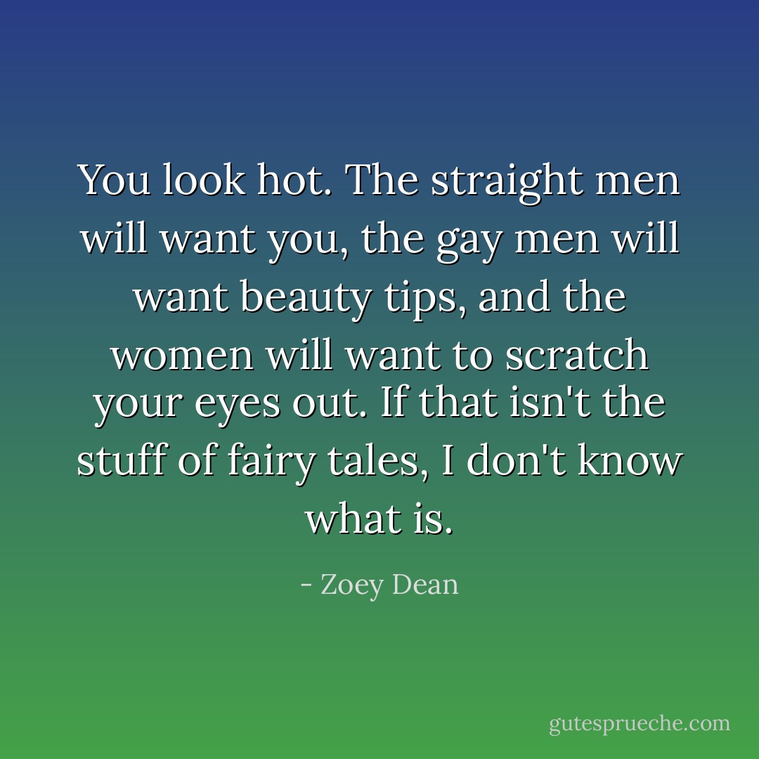 You look hot. The straight men will want you, the gay men will want beauty tips, and the women will want to scratch your eyes out. If that isn't the stuff of fairy tales, I don't know what is. - Zoey Dean