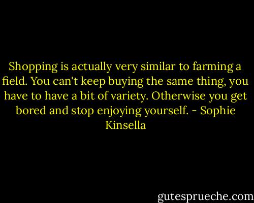 Shopping is actually very similar to farming a field. You can't keep buying the same thing, you have to have a bit of variety. Otherwise you get bored and stop enjoying yourself. - Sophie Kinsella