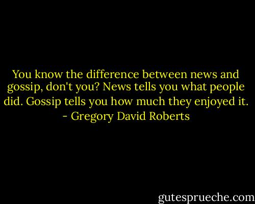 You know the difference between news and gossip, don't you? News tells you what people did. Gossip tells you how much they enjoyed it. - Gregory David Roberts