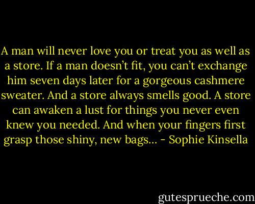 A man will never love you or treat you as well as a store. If a man doesn’t fit, you can’t exchange him seven days later for a gorgeous cashmere sweater. And a store always smells good. A store can awaken a lust for things you never even knew you needed. And when your fingers first grasp those shiny, new bags… - Sophie Kinsella