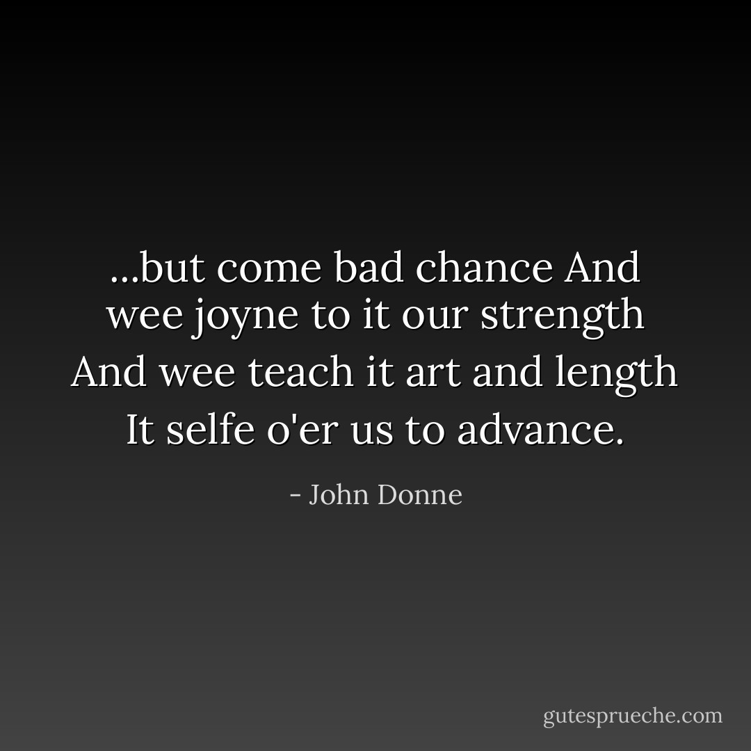 ...but come bad chance<br />And wee joyne to it our strength<br />And wee teach it art and length<br />It selfe o'er us to advance. - John Donne