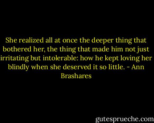 She realized all at once the deeper thing that bothered her, the thing that made him not just irritating but intolerable: how he kept loving her blindly when she deserved it so little. - Ann Brashares