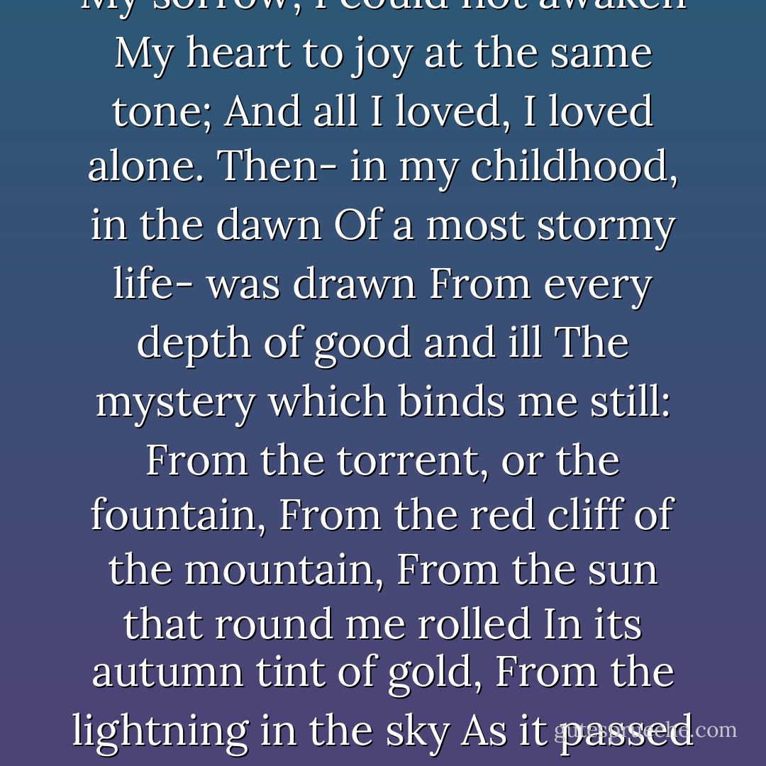 From childhood's hour I have not been<br />As others were; I have not seen<br />As others saw; I could not bring<br />My passions from a common spring.<br />From the same source I have not taken<br />My sorrow; I could not awaken<br />My heart to joy at the same tone;<br />And all I loved, I loved alone.<br />Then- in my childhood, in the dawn<br />Of a most stormy life- was drawn<br />From every depth of good and ill<br />The mystery which binds me still:<br />From the torrent, or the fountain,<br />From the red cliff of the mountain,<br />From the sun that round me rolled<br />In its autumn tint of gold,<br />From the lightning in the sky<br />As it passed me flying by,<br />From the thunder and the storm,<br />And the cloud that took the form<br />(When the rest of Heaven was blue)<br />Of a demon in my view. - Edgar Allan Poe