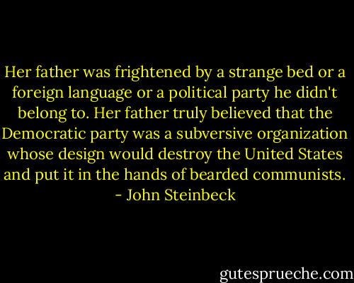 Her father was frightened by a strange bed or a foreign language or a political party he didn't belong to. Her father truly believed that the Democratic party was a subversive organization whose design would destroy the United States and put it in the hands of bearded communists. - John Steinbeck