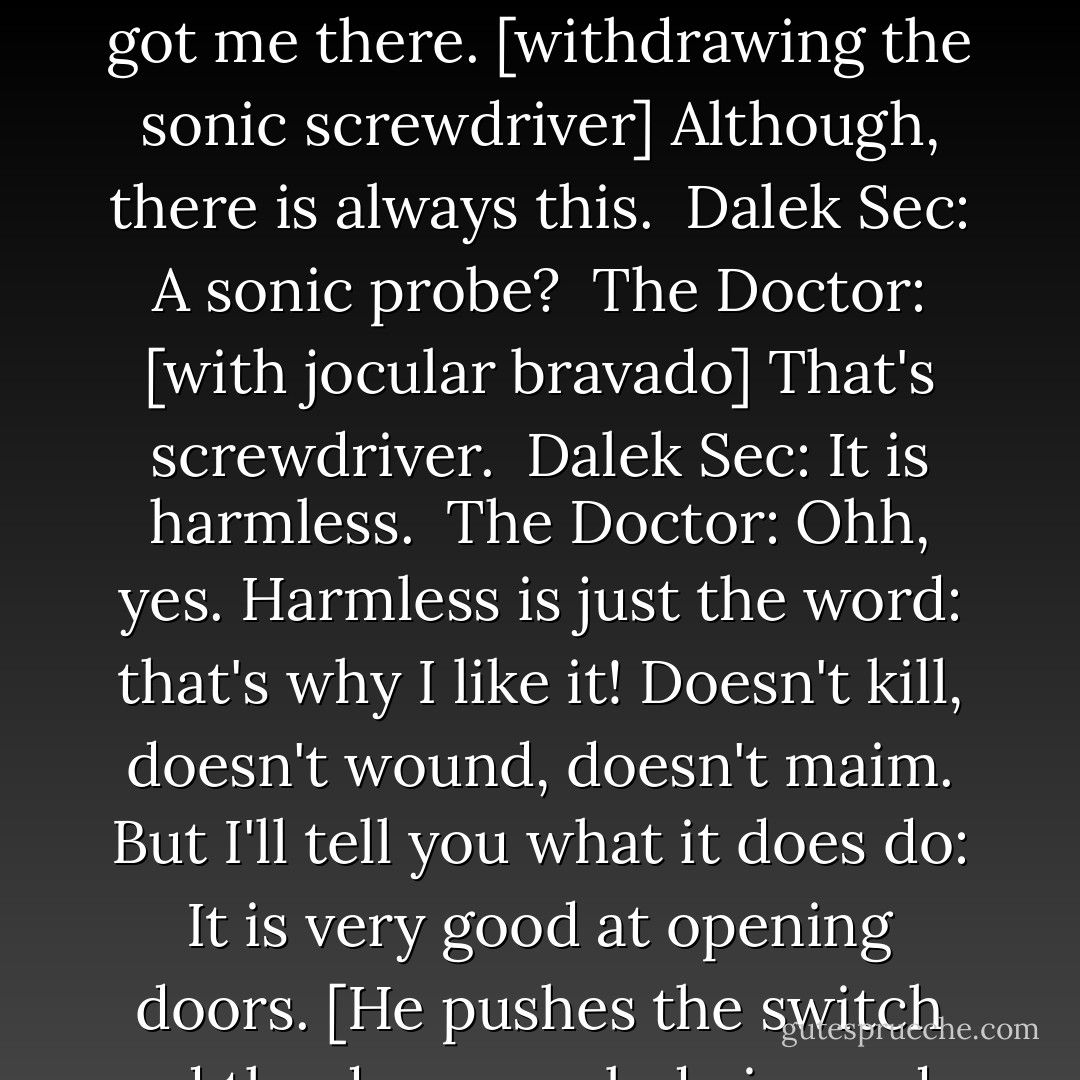  Dalek Sec: The Doctor will open the Ark!<br /> The Doctor: Ha ha, the Doctor will not.<br /> Dalek Sec: You have no way of resisting!<br /> The Doctor: Mm, you got me there. [withdrawing the sonic screwdriver] Although, there is always this.<br /> Dalek Sec: A sonic probe?<br /> The Doctor: [with jocular bravado] That's screwdriver.<br /> Dalek Sec: It is harmless.<br /> The Doctor: Ohh, yes. Harmless is just the word: that's why I like it! Doesn't kill, doesn't wound, doesn't maim. But I'll tell you what it does do: It is very good at opening doors. [He pushes the switch and the doors explode inwards; Jake's squad and some Cybermen run in and open fire.]  - Russell T. Davies