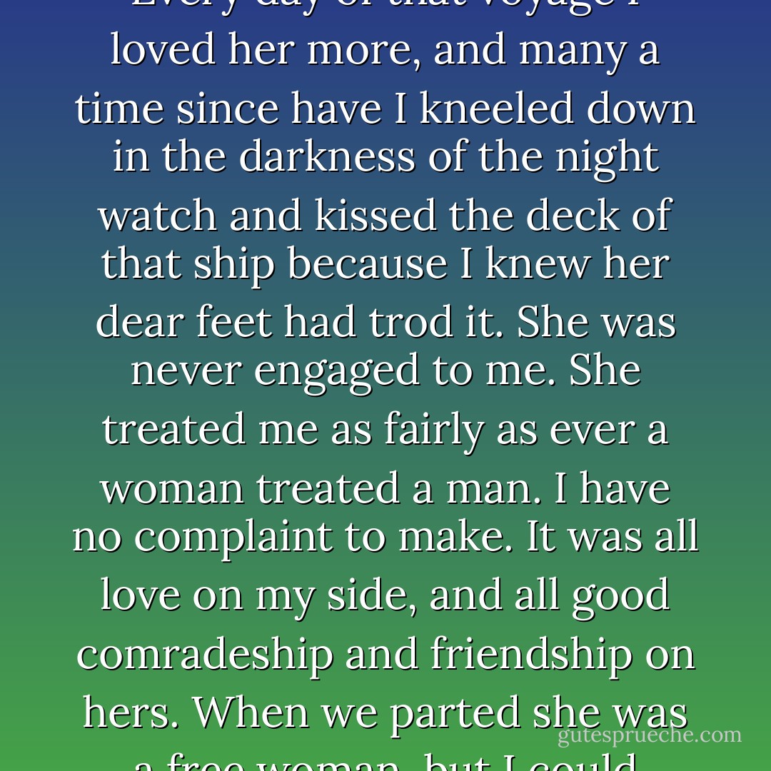 From the first day I met her, she was the only woman to me. Every day of that voyage I loved her more, and many a time since have I kneeled down in the darkness of the night watch and kissed the deck of that ship because I knew her dear feet had trod it. She was never engaged to me. She treated me as fairly as ever a woman treated a man. I have no complaint to make. It was all love on my side, and all good comradeship and friendship on hers. When we parted she was a free woman, but I could never again be a free man. - Arthur Conan Doyle