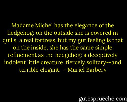 Madame Michel has the elegance of the hedgehog: on the outside she is covered in quills, a real fortress, but my gut feeling is that on the inside, she has the same simple refinement as the hedgehog: a deceptively indolent little creature, fiercely solitary--and terrible elegant.  - Muriel Barbery