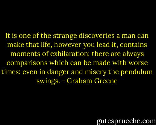 It is one of the strange discoveries a man can make that life, however you lead it, contains moments of exhilaration; there are always comparisons which can be made with worse times: even in danger and misery the pendulum swings. - Graham Greene