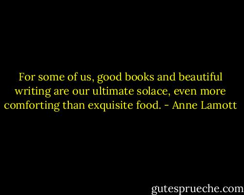 For some of us, good books and beautiful writing are our ultimate solace, even more comforting than exquisite food. - Anne Lamott