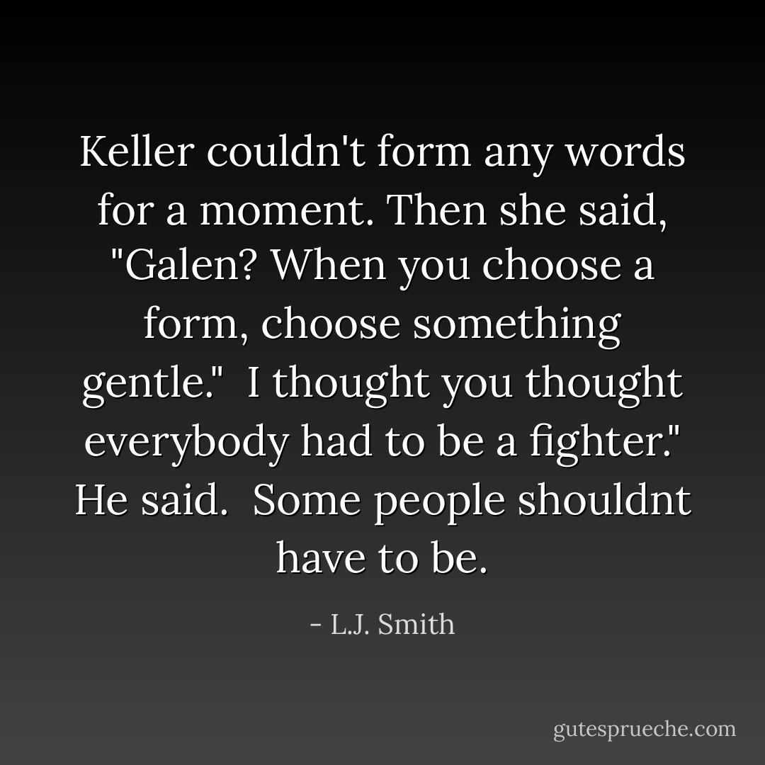 Keller couldn't form any words for a moment. Then she said, "Galen? When you choose a form, choose something gentle."<br /><br />I thought you thought everybody had to be a fighter." He said.<br /><br />Some people shouldnt have to be. - L.J. Smith