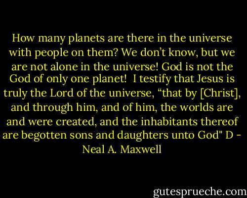How many planets are there in the universe with people on them? We don’t know, but we are not alone in the universe! God is not the God of only one planet!<br /><br />I testify that Jesus is truly the Lord of the universe, “that by [Christ], and through him, and of him, the worlds are and were created, and the inhabitants thereof are begotten sons and daughters unto God" D - Neal A. Maxwell