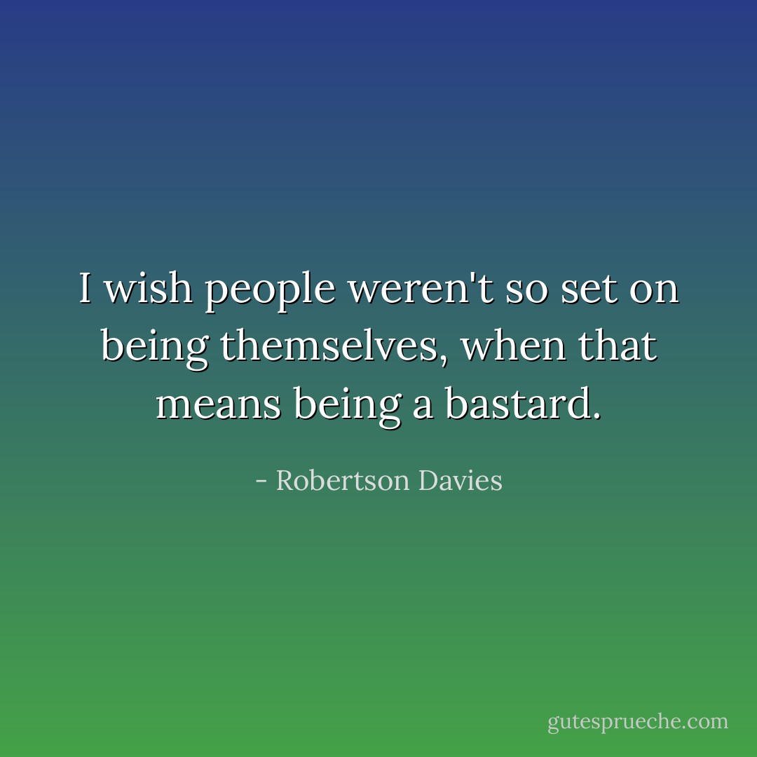 I wish people weren't so set on being themselves, when that means being a bastard. - Robertson Davies