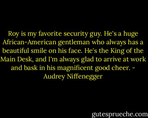 Roy is my favorite security guy. He's a huge African-American gentleman who always has a beautiful smile on his face. He's the King of the Main Desk, and I'm always glad to arrive at work and bask in his magnificent good cheer. - Audrey Niffenegger