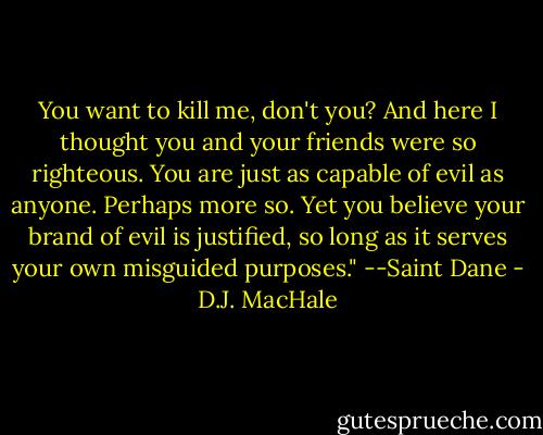 You want to kill me, don't you? And here I thought you and your friends were so righteous. You are just as capable of evil as anyone. Perhaps more so. Yet you believe your brand of evil is justified, so long as it serves your own misguided purposes." --Saint Dane - D.J. MacHale