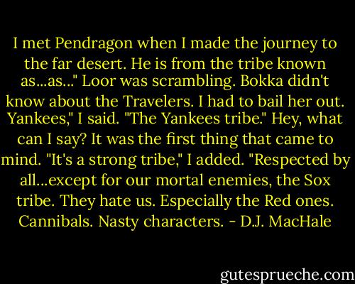 I met Pendragon when I made the journey to the far desert. He is from the tribe known as...as..." Loor was scrambling. Bokka didn't know about the Travelers. I had to bail her out.<br />Yankees," I said. "The Yankees tribe." Hey, what can I say? It was the first thing that came to mind. "It's a strong tribe," I added. "Respected by all...except for our mortal enemies, the Sox tribe. They hate us. Especially the Red ones. Cannibals. Nasty characters. - D.J. MacHale