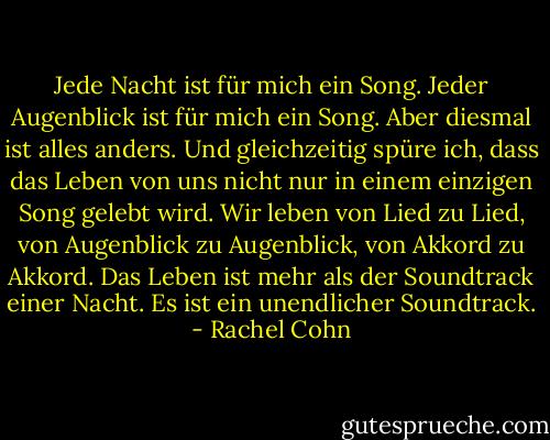 Jede Nacht ist für mich ein Song. Jeder Augenblick ist für mich ein Song. Aber diesmal ist alles anders. Und gleichzeitig spüre ich, dass das Leben von uns nicht nur in einem einzigen Song gelebt wird. Wir leben von Lied zu Lied, von Augenblick zu Augenblick, von Akkord zu Akkord. Das Leben ist mehr als der Soundtrack einer Nacht. Es ist ein unendlicher Soundtrack. - Rachel Cohn