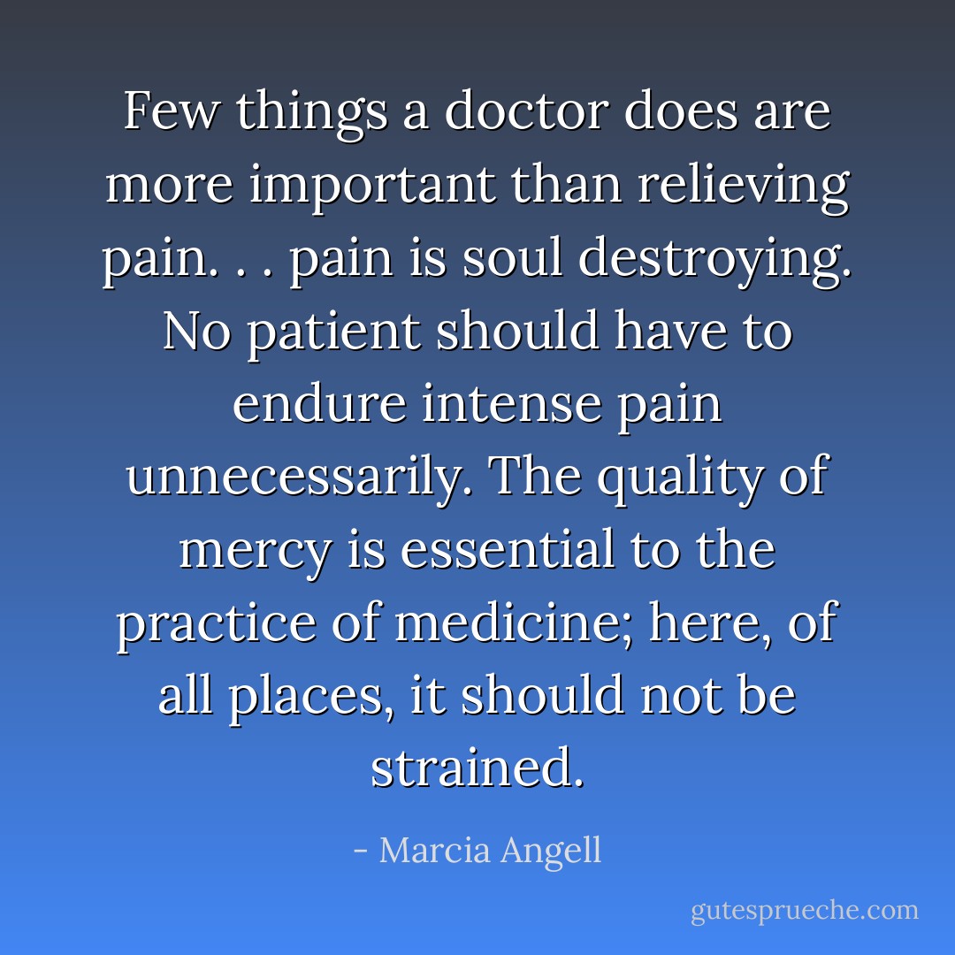 Few things a doctor does are more important than relieving pain. . . pain is soul destroying. No patient should have to endure intense pain unnecessarily. The quality of mercy is essential to the practice of medicine; here, of all places, it should not be strained. - Marcia Angell