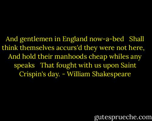 And gentlemen in England now-a-bed <br /> Shall think themselves accurs'd they were not here, <br /> And hold their manhoods cheap whiles any speaks <br /> That fought with us upon Saint Crispin's day. - William Shakespeare