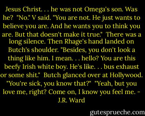 Jesus Christ. . . he was not Omega's son. Was he?<br /><br />"No." V said. "You are not. He just wants to believe you are. And he wants you to think you are. But that doesn't make it true."<br /><br />There was a long silence. Then Rhage's hand landed on Butch's shoulder. "Besides, you don't look a thing like him. I mean. . . hello? You are this beefy Irish white boy. He's like. . . bus exhaust or some shit."<br /><br />Butch glanced over at Hollywood. "You're sick, you know that?"<br /><br />"Yeah, but you love me, right? Come on, I know you feel me. - J.R. Ward