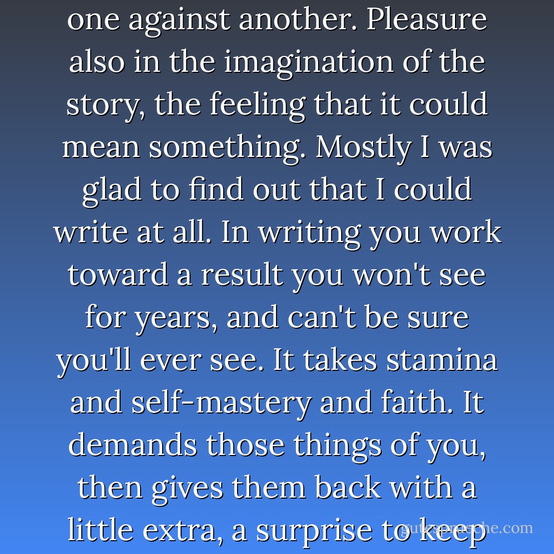 In the very act of writing I felt pleased with what I did. There was the pleasure of having words come to me, and the pleasure of ordering them, re-ordering them, weighing one against another. Pleasure also in the imagination of the story, the feeling that it could mean something. Mostly I was glad to find out that I could write at all. In writing you work toward a result you won't see for years, and can't be sure you'll ever see. It takes stamina and self-mastery and faith. It demands those things of you, then gives them back with a little extra, a surprise to keep you coming. It toughens you and clears your head. I could feel it happening. I was saving my life with every word I wrote, and I knew it. - Tobias Wolff