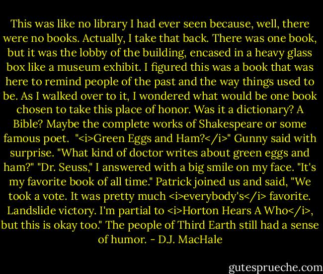 This was like no library I had ever seen because, well, there were no books. Actually, I take that back. There was one book, but it was the lobby of the building, encased in a heavy glass box like a museum exhibit. I figured this was a book that was here to remind people of the past and the way things used to be. As I walked over to it, I wondered what would be one book chosen to take this place of honor. Was it a dictionary? A Bible? Maybe the complete works of Shakespeare or some famous poet. <br />"<i>Green Eggs and Ham?</i>" Gunny said with surprise. "What kind of doctor writes about green eggs and ham?"<br />"Dr. Seuss," I answered with a big smile on my face. "It's my favorite book of all time."<br />Patrick joined us and said, "We took a vote. It was pretty much <i>everybody's</i> favorite. Landslide victory. I'm partial to <i>Horton Hears A Who</i>, but this is okay too."<br />The people of Third Earth still had a sense of humor. - D.J. MacHale