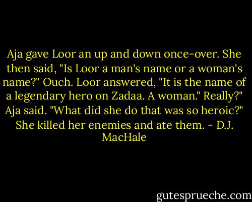 Aja gave Loor an up and down once-over. She then said, "Is Loor a man's name or a woman's name?"<br />Ouch.<br />Loor answered, "It is the name of a legendary hero on Zadaa. A woman."<br />Really?" Aja said. "What did she do that was so heroic?"<br />She killed her enemies and ate them. - D.J. MacHale
