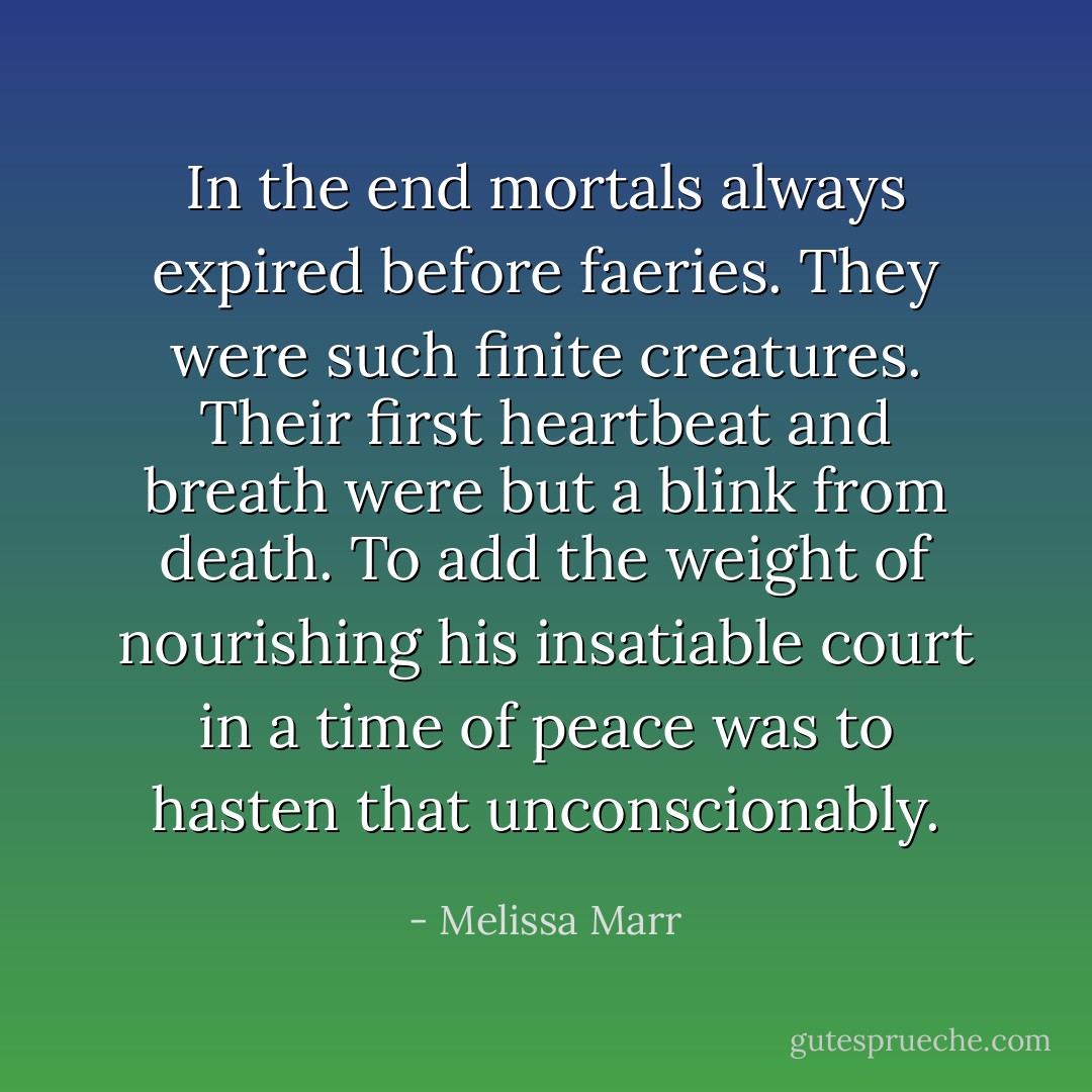 In the end mortals always expired before faeries. They were such finite creatures. Their first heartbeat and breath were but a blink from death. To add the weight of nourishing his insatiable court in a time of peace was to hasten that unconscionably. - Melissa Marr