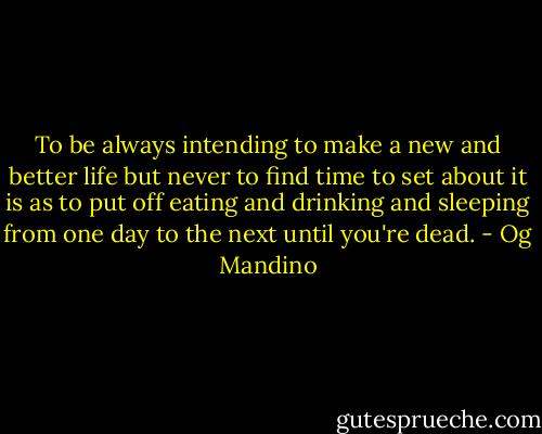 To be always intending to make a new and better life but never to find time to set about it is as to put off eating and drinking and sleeping from one day to the next until you're dead. - Og Mandino