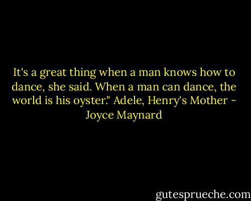 It's a great thing when a man knows how to dance, she said. When a man can dance, the world is his oyster."<br />Adele, Henry's Mother - Joyce Maynard