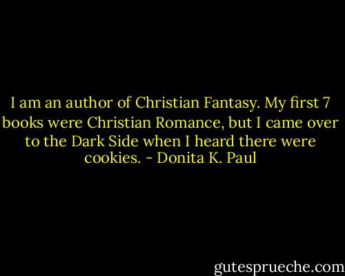 I am an author of Christian Fantasy. My first 7 books were Christian Romance, but I came over to the Dark Side when I heard there were cookies. - Donita K. Paul