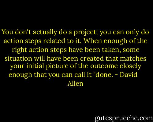 You don't actually do a project; you can only do action steps related to it. When enough of the right action steps have been taken, some situation will have been created that matches your initial picture of the outcome closely enough that you can call it "done. - David    Allen