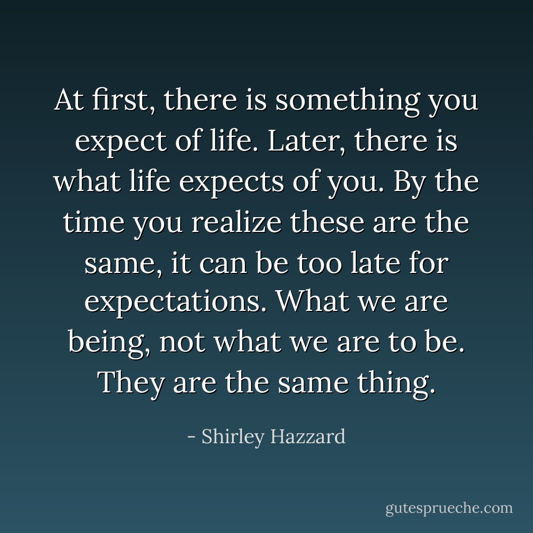 At first, there is something you expect of life. Later, there is what life expects of you. By the time you realize these are the same, it can be too late for expectations. What we are being, not what we are to be. They are the same thing. - Shirley Hazzard