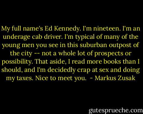 My full name's Ed Kennedy. I'm nineteen. I'm an underage cab driver. I'm typical of many of the young men you see in this suburban outpost of the city -- not a whole lot of prospects or possibility. That aside, I read more books than I should, and I'm decidedly crap at sex and doing my taxes. Nice to meet you.  - Markus Zusak