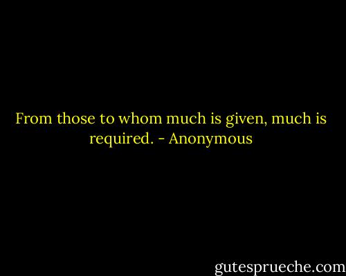 From those to whom much is given, much is required. - Anonymous