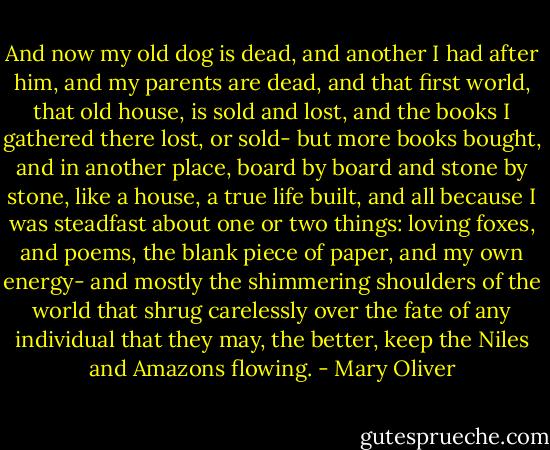 And now my old dog is dead, and another I had after him, and my parents are dead, and that first world, that old house, is sold and lost, and the books I gathered there lost, or sold- but more books bought, and in another place, board by board and stone by stone, like a house, a true life built, and all because I was steadfast about one or two things: loving foxes, and poems, the blank piece of paper, and my own energy- and mostly the shimmering shoulders of the world that shrug carelessly over the fate of any individual that they may, the better, keep the Niles and Amazons flowing. - Mary Oliver