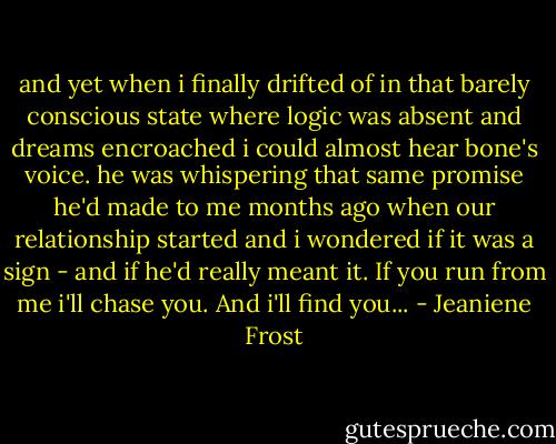 and yet when i finally drifted of in that barely conscious state where logic was absent and dreams encroached i could almost hear bone's voice. he was whispering that same promise he'd made to me months ago when our relationship started and i wondered if it was a sign - and if he'd really meant it. If you run from me i'll chase you. And i'll find you... - Jeaniene Frost