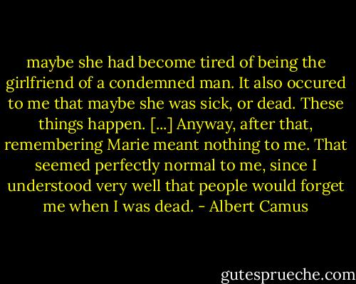 maybe she had become tired of being the girlfriend of a condemned man. It also occured to me that maybe she was sick, or dead. These things happen. [...] Anyway, after that, remembering Marie meant nothing to me. That seemed perfectly normal to me, since I understood very well that people would forget me when I was dead. - Albert Camus