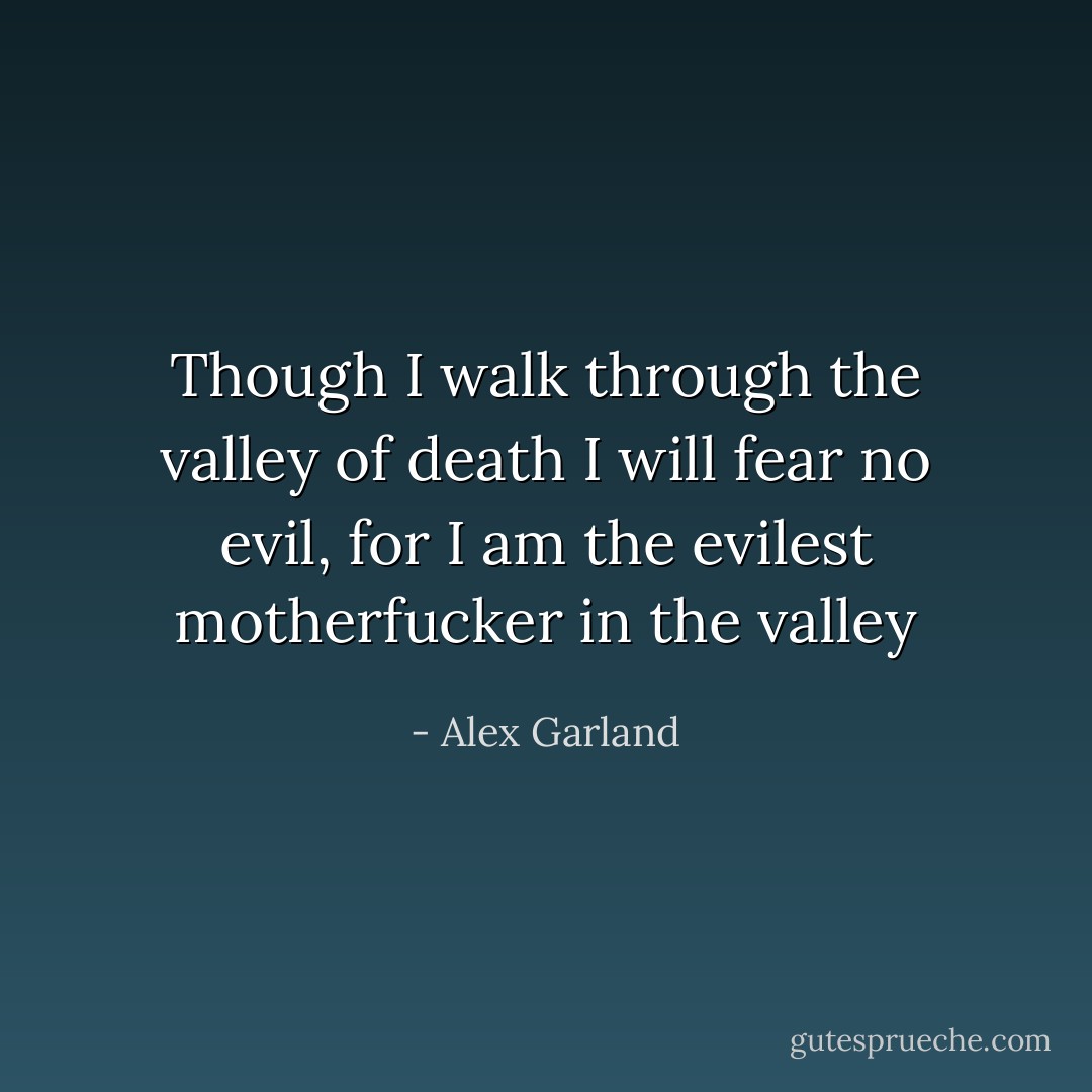 Though I walk through the valley of death I will fear no evil, for I am the evilest motherfucker in the valley - Alex Garland
