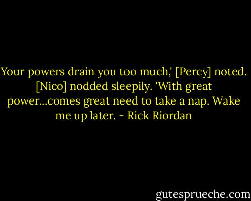 Your powers drain you too much,' [Percy] noted.<br />[Nico] nodded sleepily. 'With great power...comes great need to take a nap. Wake me up later. - Rick Riordan