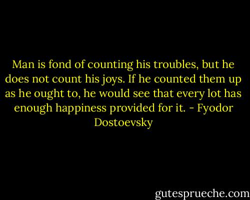 Man is fond of counting his troubles, but he does not count his joys. If he counted them up as he ought to, he would see that every lot has enough happiness provided for it. - Fyodor Dostoevsky