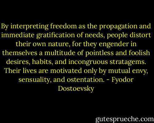 By interpreting freedom as the propagation and immediate gratification of needs, people distort their own nature, for they engender in themselves a multitude of pointless and foolish desires, habits, and incongruous stratagems. Their lives are motivated only by mutual envy, sensuality, and ostentation. - Fyodor Dostoevsky