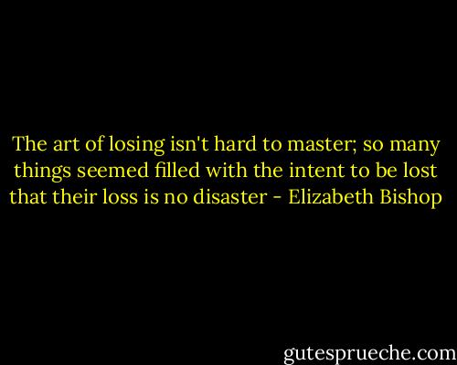 The art of losing isn't hard to master;<br />so many things seemed filled with the intent<br />to be lost that their loss is no disaster - Elizabeth Bishop