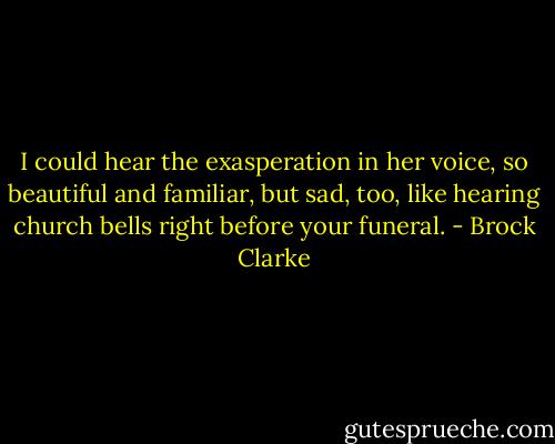 I could hear the exasperation in her voice, so beautiful and familiar, but sad, too, like hearing church bells right before your funeral. - Brock Clarke