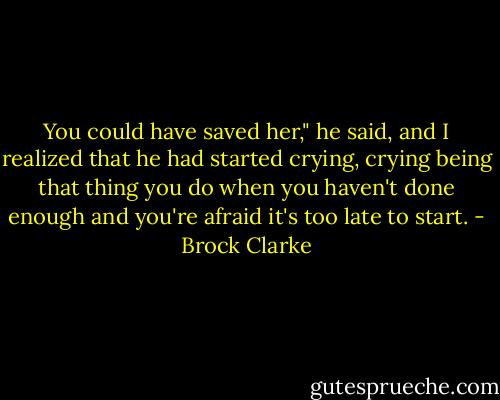 You could have saved her," he said, and I realized that he had started crying, crying being that thing you do when you haven't done enough and you're afraid it's too late to start. - Brock Clarke